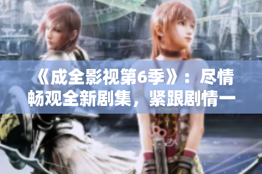 《成全影视第6季》：尽情畅观全新剧集，紧跟剧情一触即发