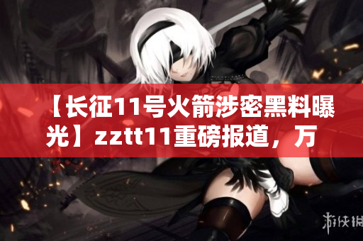 【长征11号火箭涉密黑料曝光】zztt11重磅报道，万篇长文披露涉密黑料