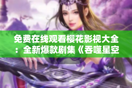 免费在线观看樱花影视大全：全新爆款剧集《吞噬星空》火爆上线