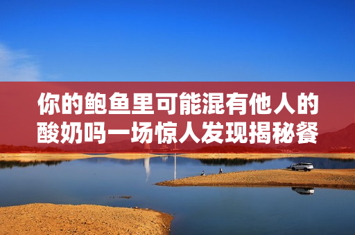 你的鲍鱼里可能混有他人的酸奶吗一场惊人发现揭秘餐饮业内幕