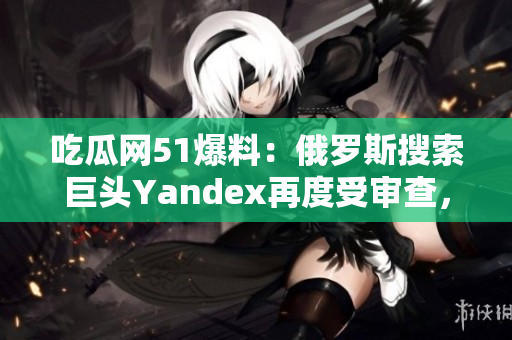 吃瓜网51爆料：俄罗斯搜索巨头Yandex再度受审查，引发关注