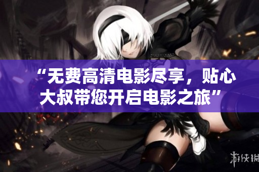 “无费高清电影尽享，贴心大叔带您开启电影之旅”