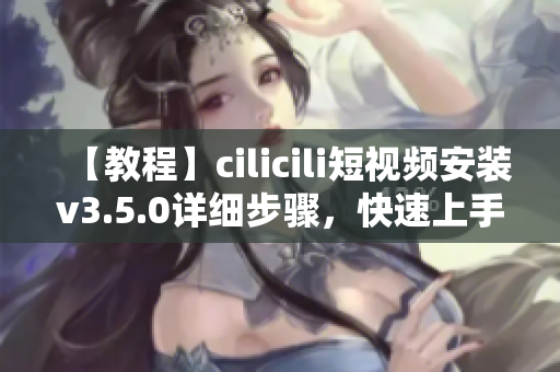 【教程】cilicili短视频安装v3.5.0详细步骤，快速上手操作指南