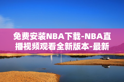 免费安装NBA下载-NBA直播视频观看全新版本-最新下载方式分享