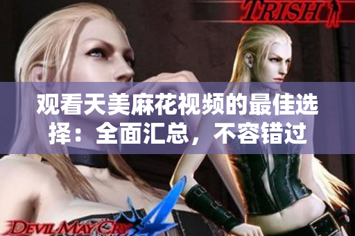 观看天美麻花视频的最佳选择：全面汇总，不容错过