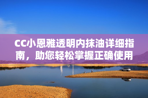 CC小恩雅透明内抹油详细指南，助您轻松掌握正确使用方法