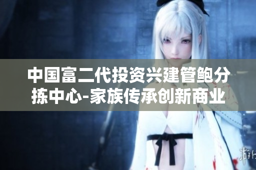 中国富二代投资兴建管鲍分拣中心-家族传承创新商业