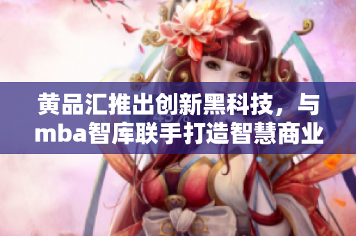 黄品汇推出创新黑科技，与mba智库联手打造智慧商业平台