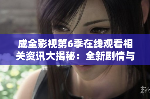 成全影视第6季在线观看相关资讯大揭秘：全新剧情与角色解析