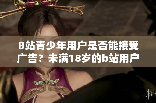 B站青少年用户是否能接受广告？未满18岁的b站用户能否参与广告推广？