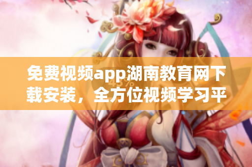 免费视频app湖南教育网下载安装，全方位视频学习平台