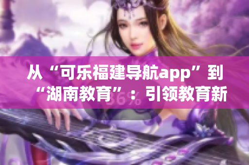 从“可乐福建导航app”到“湖南教育”：引领教育新风向