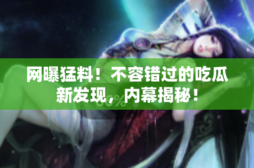 网曝猛料！不容错过的吃瓜新发现，内幕揭秘！
