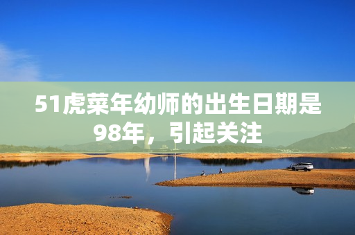 51虎菜年幼师的出生日期是98年，引起关注