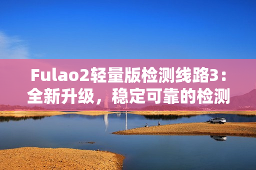 Fulao2轻量版检测线路3：全新升级，稳定可靠的检测线路3现已推出