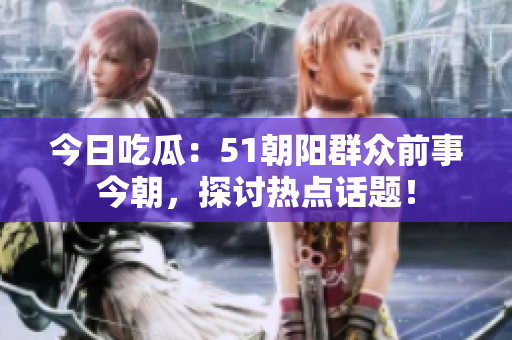 今日吃瓜：51朝阳群众前事今朝，探讨热点话题！