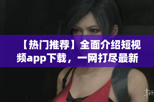 【热门推荐】全面介绍短视频app下载，一网打尽最新最全的短视频app推荐
