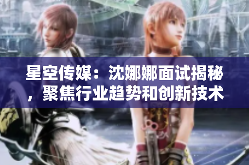 星空传媒：沈娜娜面试揭秘，聚焦行业趋势和创新技术