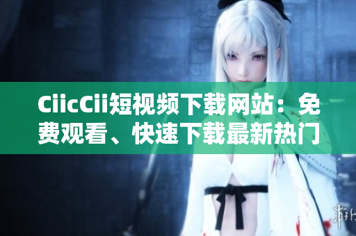 CiicCii短视频下载网站：免费观看、快速下载最新热门短视频