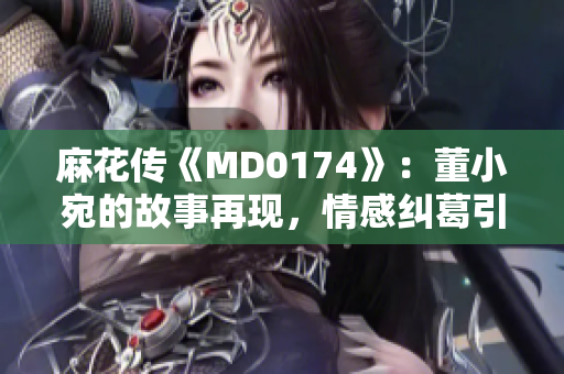 麻花传《MD0174》：董小宛的故事再现，情感纠葛引发共鸣