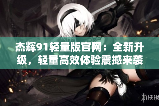 杰辉91轻量版官网：全新升级，轻量高效体验震撼来袭