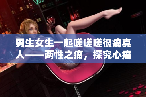 男生女生一起嗟嗟嗟很痛真人——两性之痛，探究心痛的真实面貌