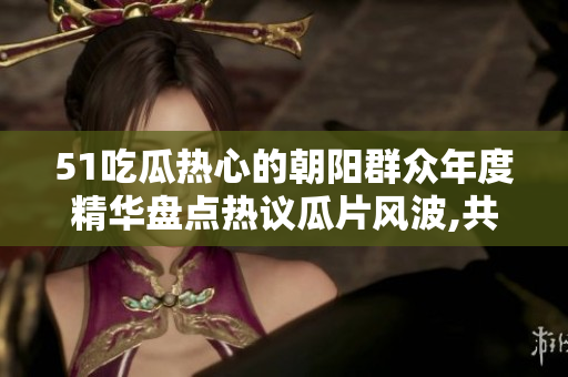 51吃瓜热心的朝阳群众年度精华盘点热议瓜片风波,共同致力公益义举,揭秘最火热话题!