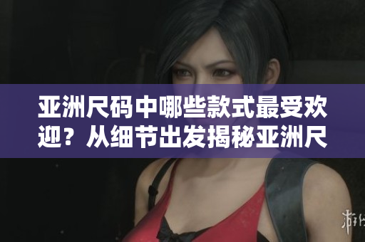 亚洲尺码中哪些款式最受欢迎？从细节出发揭秘亚洲尺码热门款式