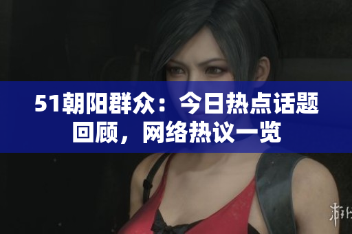 51朝阳群众：今日热点话题回顾，网络热议一览