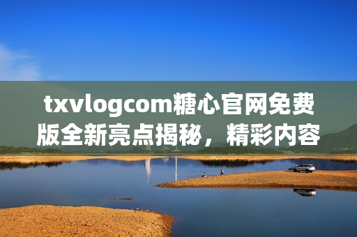 txvlogcom糖心官网免费版全新亮点揭秘，精彩内容尽在其中