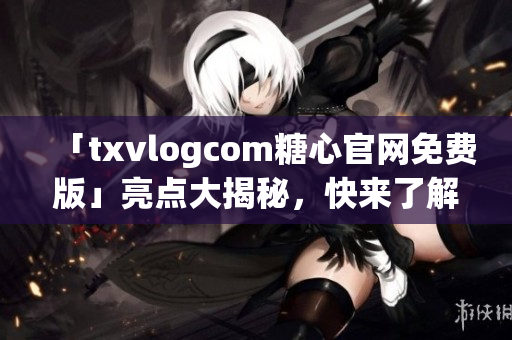 「txvlogcom糖心官网免费版」亮点大揭秘，快来了解独家资讯！