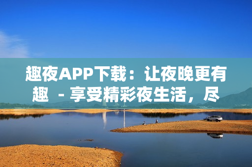 趣夜APP下载：让夜晚更有趣  - 享受精彩夜生活，尽在趣夜APP