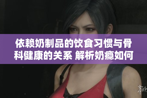 依赖奶制品的饮食习惯与骨科健康的关系 解析奶瘾如何影响骨骼健康