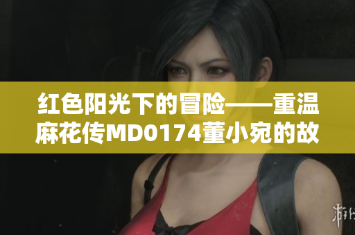 红色阳光下的冒险——重温麻花传MD0174董小宛的故事