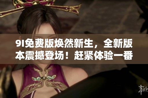 9I免费版焕然新生，全新版本震撼登场！赶紧体验一番，让您的生活更加精彩！