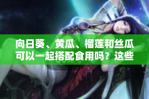 向日葵、黄瓜、榴莲和丝瓜可以一起搭配食用吗？这些食材的最佳搭配是什么？