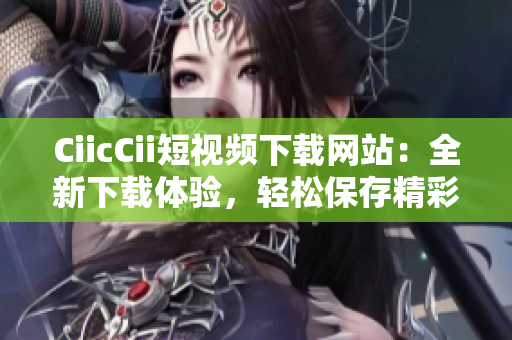 CiicCii短视频下载网站：全新下载体验，轻松保存精彩时刻