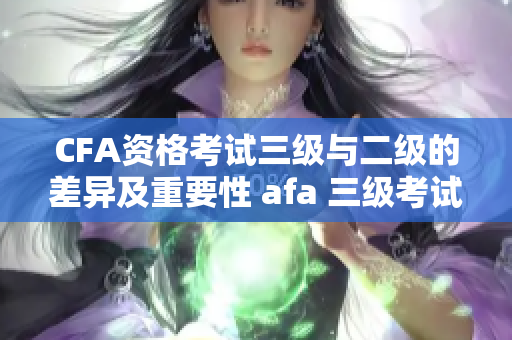 CFA资格考试三级与二级的差异及重要性 afa 三级考试与二级的区别及其重要性