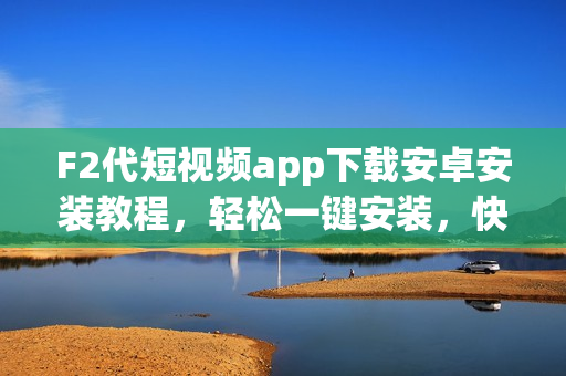 F2代短视频app下载安卓安装教程，轻松一键安装，快速入手享受创意分享的乐趣