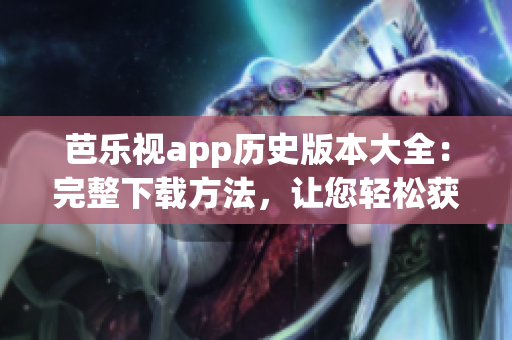芭乐视app历史版本大全：完整下载方法，让您轻松获得您需要的版本