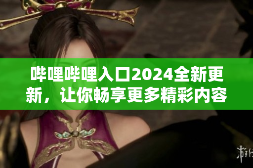 哔哩哔哩入口2024全新更新，让你畅享更多精彩内容