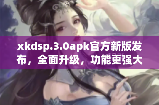xkdsp.3.0apk官方新版发布，全面升级，功能更强大