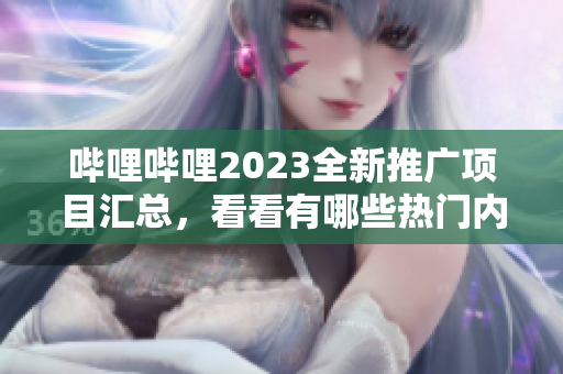 哔哩哔哩2023全新推广项目汇总，看看有哪些热门内容值得期待！