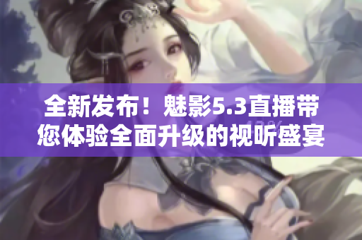 全新发布！魅影5.3直播带您体验全面升级的视听盛宴