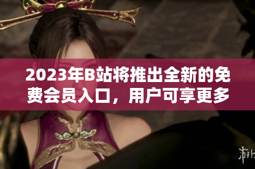 2023年B站将推出全新的免费会员入口，用户可享更多福利