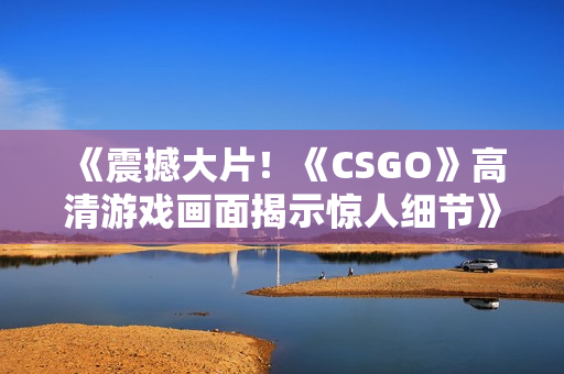 《震撼大片！《CSGO》高清游戏画面揭示惊人细节》