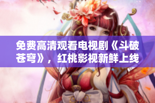 免费高清观看电视剧《斗破苍穹》，红桃影视新鲜上线！