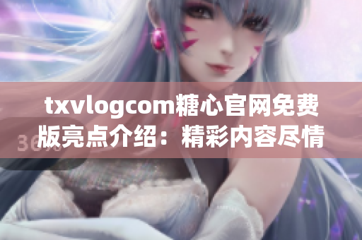 txvlogcom糖心官网免费版亮点介绍：精彩内容尽情畅享