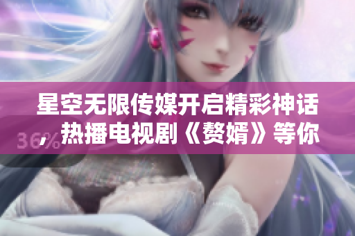 星空无限传媒开启精彩神话，热播电视剧《赘婿》等你观看