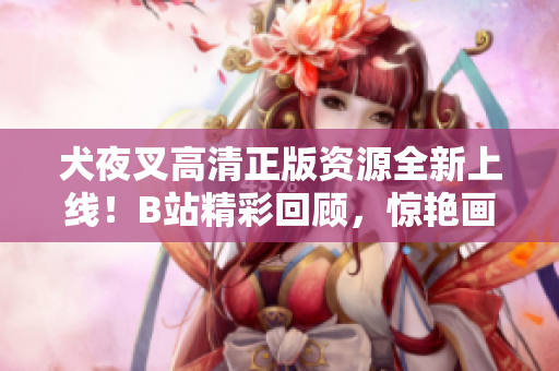 犬夜叉高清正版资源全新上线！B站精彩回顾，惊艳画面再现，绝对不容错过的正版收藏！